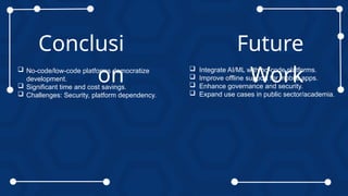 Conclusi
on
 No-code/low-code platforms democratize
development.
 Significant time and cost savings.
 Challenges: Security, platform dependency.
Future
Work
 Integrate AI/ML with no-code platforms.
 Improve offline support for mobile apps.
 Enhance governance and security.
 Expand use cases in public sector/academia.
 