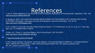 References
1. Sufi, F. (2023). Algorithms in Low-Code-No-Code for Research Applications: A Practical Review. Algorithms, 16(2), 108.
https://doi.org/10.3390/a16020108
2. Moskal, M. (2021). NO-CODE APPLICATION DEVELOPMENT ON THE EXAMPLE OF LOGOTEC APP STUDIO
PLATFORM. Informatyka, Automatyka, Pomiary W Gospodarce I Ochronie Środowiska, 11(1), 54–57.
https://doi.org/10.35784/iapgos.2429
3. G. F. Hurlburt, "Low-Code, No-Code, What's Under the Hood?," in IT Professional, vol. 23, no. 6, pp. 4-7, 1 Nov.-Dec.
2021, doi: 10.1109/MITP.2021.3123415.
4. Bock, A.C., Frank, U. Low-Code Platform. Bus Inf Syst Eng 63, 733–740 (2021).
https://doi.org/10.1007/s12599-021-00726-8
5. https://hdl.handle.net/10125/103380
6. Prinz, Niculin; Rentrop, Christopher; and Huber, Melanie, "Low-Code Development Platforms – A Literature Review"
(2021). AMCIS 2021 Proceedings. 2. https://aisel.aisnet.org/amcis2021/adv_info_systems_general_track/
adv_info_systems_general_track/2
 