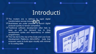Introducti
on
 The modern era is defined by rapid digital
transformation across industries.
 Businesses are under pressure to launch digital
products quickly to remain competitive.
 Traditional software development often fails to
keep up with this demand due to long
development cycles and dependency on skilled
programmers.
 This has led to the rise of No-Code and Low-Code
Development Platforms (NCLCDPs) tools that
empower users to build apps visually with minimal
or no coding skills.
 