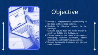  Provide a comprehensive understanding of
No-Code and Low-Code platforms.
 Highlight the difference between the two
paradigms.
 Evaluate popular tools like Glide, Power BI,
AppGyver, Bubble, and OutSystems.
 Explore real-world use cases across sectors:
prototyping, workflow automation, internal
dashboards, and mobile/web applications.
 Discuss the benefits, limitations, and future of
these platforms.
Objective
 