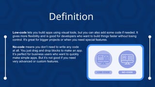 Low-code lets you build apps using visual tools, but you can also add some code if needed. It
gives more flexibility and is good for developers who want to build things faster without losing
control. It's great for bigger projects or when you need special features.
No-code means you don’t need to write any code
at all. You just drag and drop blocks to make an app.
It’s perfect for business users who want to quickly
make simple apps. But it’s not good if you need
very advanced or custom features.
Definition
 