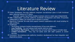 Literature Review
 Citizen Developers: No-code platforms empower non-technical users to build functional
apps, reducing reliance on IT teams.
Example: Logotec App Studio enables business users to create apps independently .
 SME Collaboration: Low-code platforms accelerate development and foster IT-business
collaboration in SMEs, but vendor lock-in remains a concern.
 Algorithmic Potential: No-code tools support research applications with visual scripting for
data workflows.
 Challenges:
• Terminology confusion hinders standardization of low-code platforms.
• Less Flexibility : You can't always build exactly what you want.
• Not Good for Big Projects : These tools may not work well for large or complex apps
• Limited Connections : They may not easily work with older systems or certain
services.
 Conclusion: No-code/low-code platforms transform development but face integration and
dependency issues.
 