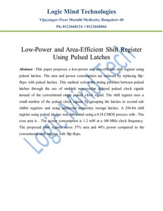 Logic Mind Technologies
Vijayangar (Near Maruthi Medicals), Bangalore-40
Ph: 8123668124 // 8123668066
Low-Power and Area-Efficient Shift Register
Using Pulsed Latches
Abstract—This paper proposes a low-power and area-efficient shift register using
pulsed latches. The area and power consumption are reduced by replacing flip-
flops with pulsed latches. This method solves the timing problem between pulsed
latches through the use of multiple non-overlap delayed pulsed clock signals
instead of the conventional single pulsed clock signal. The shift register uses a
small number of the pulsed clock signals by grouping the latches to several sub
shifter registers and using additional temporary storage latches. A 256-bit shift
register using pulsed latches was fabricated using a 0.18 CMOS process with . The
core area is . The power consumption is 1.2 mW at a 100 MHz clock frequency.
The proposed shift register saves 37% area and 44% power compared to the
conventional shift register with flip-flops.
 