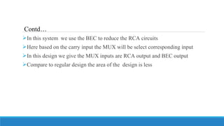 In this system we use the BEC to reduce the RCA circuits
Here based on the carry input the MUX will be select corresponding input
In this design we give the MUX inputs are RCA output and BEC output
Compare to regular design the area of the design is less
Contd…
 