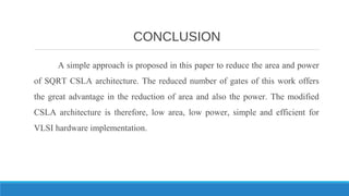 CONCLUSION
A simple approach is proposed in this paper to reduce the area and power
of SQRT CSLA architecture. The reduced number of gates of this work offers
the great advantage in the reduction of area and also the power. The modified
CSLA architecture is therefore, low area, low power, simple and efficient for
VLSI hardware implementation.
 