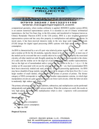 CONTACT: PRAVEEN KUMAR. L (,+91 – 9791938249)
MAIL ID: sunsid1989@gmail.com, praveen@nexgenproject.com
Web: www.nexgenproject.com, www.finalyear-ieeeprojects.com
computational geometry, where residue arithmetic is applied. RESIDUE number system (RNS)
is an ancient numerical representation system. It is recorded in one of Chinese arithmetical
masterpieces, the Sun Tzu Suan Jing, in the 4th century and transferred to European known as
Chinese Remainder Theorem (CRT) in the 12th century. RNS is a non weighted numerical
representation system and has carry-free property in multiplication and addition operations. In
recent years, it has been received intensive study in the very large scale integration circuits
(VLSI) design for digital signal processing (DSP) systems with high speed and low power
consumption.
An RNS is characterized by a set of k pair wise relatively prime moduli mk–1 > . . . > m1 > m0
and a residue set Ri for the ith modulus, typically chosen to be [0, mi). Clearly, at most one of
the moduli can be even and that one is usually taken to be a power of 2 to simplify the associated
circuitry; all other moduli are odd. Roughly speaking, the set of moduli corresponds to the choice
of a radix and the residue set to the digit set of positional fixed-radix number representations.
Just as the digit set of nonredundant radix-r system can be chosen to be [a, r + a), a < 0, the
residue set Ri associated with mi can be selected to be [ai, mi + ai). Such nonredundant RNS
have been extensively studied and used, primarily, in signal processing applications. An RNS
may have a handful of large moduli, typically chosen to be integers of the form 2h or 2h ± 1, or a
larger number of small moduli, often chosen to be primes or powers of primes. The former
category of RNS corresponds to very-high-radix number representation systems, in which digit
manipulation circuits are quite complex but there are fewer such circuits, while the latter are akin
to moderately high radices such as 16 or 64.
The primary advantage of RNS is that addition, subtraction, and multiplication can be performed
independently and in parallel on the various residues. When the residues are small, this results in
very high speed, particularly for multiplication which is slow / expensive with conventional
number representation.
Disadvantages:
 high the area consumption
 high the power consumption
 high the PDP
Proposed System:
 