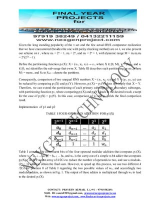 CONTACT: PRAVEEN KUMAR. L (,+91 – 9791938249)
MAIL ID: sunsid1989@gmail.com, praveen@nexgenproject.com
Web: www.nexgenproject.com, www.finalyear-ieeeprojects.com
Given the long standing popularity of the τ set and the few actual RNS comparator realization
that we have encountered (besides the one with parity checking method) are on τ, we also present
our scheme on τ , where m1 = 2n − 1, m2 = 2n, and m3 = 2n + 1, with dynamic range M = m1m2m3
= 2n(22n − 1).
Define the partitioning function p1(X): X = (x1, x2, x3) → s1, where X ∈ [0, M), xi = |X|mi, and s1
∈ [0, m1) identifies the sub-range that owns X. Table III describes such partitioning by m1, where
M1 = m2m3, and S0 to Sm1−1 denote the partitions.
Consequently, comparison of two unequal RNS numbers X = (x1, x2, x3) and Y = (y1, y2, y3) can
be reduced by comparing p1(X) and p1(Y). However, p1(X) = p1(Y) does not imply that X = Y.
Therefore, we can extend the partitioning of each primary subrange to m2 secondary subranges,
with partitioning function p2, where comparing p2(X) and p2(Y) leads to the desired result, except
for the case of p2(X) = p2(Y). In this case, comparison of x3 and y3 yields the final comparison
result.
Implementation of p1 and p2
TABLE I FOUR-OPERAND ADDITION FOR p1(X)
Table I contains the constituent bits of the four-operand modular addition that computes p1(X),
where x1 = an−1 ... a0, x2 = bn−1 ... b0, and wn is the carry-out of a simple n-bit adder that computes
p2(X) = w. We use an array of 4/2Cs to reduce the number of operands to two, and use a modulo-
(2n − 1) adder to obtain the final sum. However, to speed up this process, we use two different 4
/2Cs for position 0 of Table I regarding the two possible values of wn, and accordingly two
modular adders, as shown in Fig. 1. The output of these adders is multiplexed through wn to lead
to the desired p1(X).
 