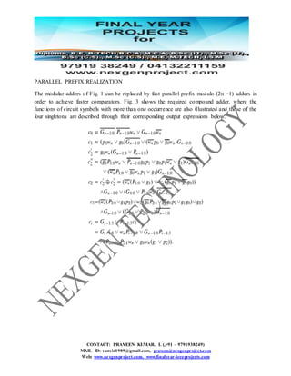 CONTACT: PRAVEEN KUMAR. L (,+91 – 9791938249)
MAIL ID: sunsid1989@gmail.com, praveen@nexgenproject.com
Web: www.nexgenproject.com, www.finalyear-ieeeprojects.com
PARALLEL PREFIX REALIZATION
The modular adders of Fig. 1 can be replaced by fast parallel prefix modulo-(2n −1) adders in
order to achieve faster comparators. Fig. 3 shows the required compound adder, where the
functions of circuit symbols with more than one occurrence are also illustrated and those of the
four singletons are described through their corresponding output expressions below.
 