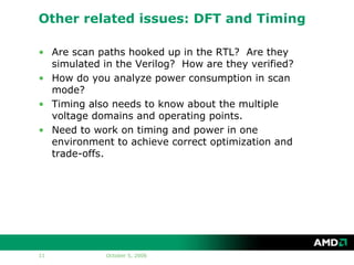 Other related issues: DFT and Timing

• Are scan paths hooked up in the RTL? Are they
  simulated in the Verilog? How are they verified?
• How do you analyze power consumption in scan
  mode?
• Timing also needs to know about the multiple
  voltage domains and operating points.
• Need to work on timing and power in one
  environment to achieve correct optimization and
  trade-offs.




11           October 5, 2006
 
