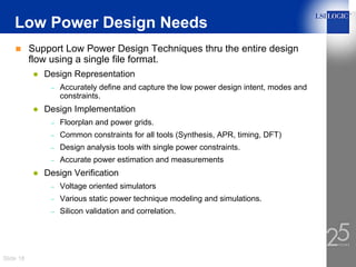 Low Power Design Needs
           Support Low Power Design Techniques thru the entire design
           flow using a single file format.
              Design Representation
               –   Accurately define and capture the low power design intent, modes and
                   constraints.
              Design Implementation
               –   Floorplan and power grids.
               –   Common constraints for all tools (Synthesis, APR, timing, DFT)
               –   Design analysis tools with single power constraints.
               –   Accurate power estimation and measurements
              Design Verification
               –   Voltage oriented simulators
               –   Various static power technique modeling and simulations.
               –   Silicon validation and correlation.




Slide 18
 