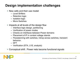 Design implementation challenges
  New cells and their use model
   –   Level Shifters
   –   Retention logic
   –   Isolation logic
   –   Micro Switches
  Impacts at all levels of the design flow
   – Interface logic design, partitioning
   – Verification of power modes
   – Checks on interfaces between Power domains
   – Placement of IP in context voltage islands
   – Floorplanning with switches, Irdrop across switches, transient
     behavior.
   – DFT
   – Verification (STA, LVS, analysis)
  Conceptual shift : Power nets become functional signals


                                                                                                                4
                                      Si2-Accelera Low Power Workshop, CTO/SoCDT, Herve Menager, October 5th, 2006
 