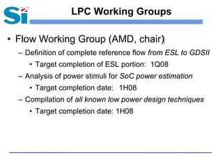 LPC Working Groups

• Flow Working Group (AMD, chair)‫‏‬
  – Definition of complete reference flow from ESL to GDSII
     • Target completion of ESL portion: 1Q08
  – Analysis of power stimuli for SoC power estimation
     • Target completion date: 1H08
  – Compilation of all known low power design techniques
     • Target completion date: 1H08
 