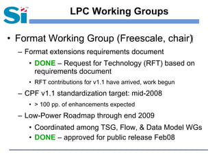 LPC Working Groups

• Format Working Group (Freescale, chair)‫‏‬
  – Format extensions requirements document
     • DONE – Request for Technology (RFT) based on
       requirements document
     • RFT contributions for v1.1 have arrived, work begun
  – CPF v1.1 standardization target: mid-2008
     • > 100 pp. of enhancements expected
  – Low-Power Roadmap through end 2009
     • Coordinated among TSG, Flow, & Data Model WGs
     • DONE – approved for public release Feb08
 