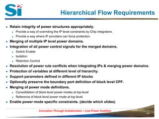 Hierarchical Flow Requirements

● Retain integrity of power structures appropriately.
      Provide a way of overriding the IP level constraints by Chip integrators.
      Provide a way where IP providers can force protection.
● Merging of multiple IP level power domains.
● Integration of all power control signals for the merged domains.
      Switch Enable
      Isolation
      Retention Control
● Resolution of power rule conflicts when integrating IPs & merging power domains.
● Protection of variables at different level of hierarchy.
● Support parameters defined in different IP blocks
● Optionally preserve the boundary port definition of block level CPF.
● Merging of power mode definitions.
      Consolidation of block level power modes at top level
      Reference of block level power mode at top level.
● Enable power mode specific constraints. (decide which slides)

                        Innovation Through Collaboration – Low Power Coalition
Innovation Through Collaboration                                                  –6–
 
