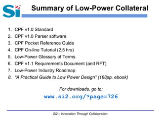 Summary of Low-Power Collateral

1. CPF v1.0 Standard
2. CPF v1.0 Parser software
3. CPF Pocket Reference Guide
4. CPF On-line Tutorial (2.5 hrs)
5. Low-Power Glossary of Terms
6. CPF v1.1 Requirements Document (and RFT)
7. Low-Power Industry Roadmap
8. “A Practical Guide to Low Power Design” (168pp. ebook)

                          For downloads, go to:
                  www.si2.org/?page=726

                      Si2 – Innovation Through Collaboration
 