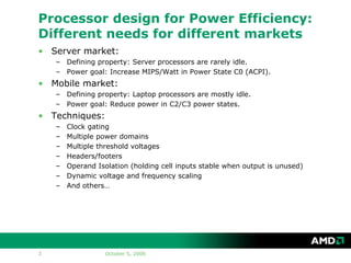 Processor design for Power Efficiency:
Different needs for different markets
• Server market:
    – Defining property: Server processors are rarely idle.
    – Power goal: Increase MIPS/Watt in Power State C0 (ACPI).
• Mobile market:
    – Defining property: Laptop processors are mostly idle.
    – Power goal: Reduce power in C2/C3 power states.
• Techniques:
    –   Clock gating
    –   Multiple power domains
    –   Multiple threshold voltages
    –   Headers/footers
    –   Operand Isolation (holding cell inputs stable when output is unused)
    –   Dynamic voltage and frequency scaling
    –   And others…




3                  October 5, 2006
 