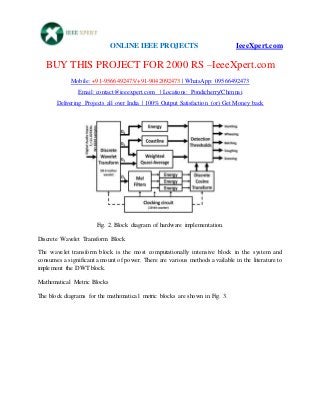 ONLINE IEEE PROJECTS IeeeXpert.com
BUY THIS PROJECT FOR 2000 RS –IeeeXpert.com
Mobile: +91-9566492473/+91-9042092473 | WhatsApp: 09566492473
Email: contact@ieeexpert.com | Locations: Pondicherry/Chennai
Delivering Projects all over India | 100% Output Satisfaction (or) Get Money back
Fig. 2. Block diagram of hardware implementation.
Discrete Wavelet Transform Block
The wavelet transform block is the most computationally intensive block in the system and
consumes a significant amount of power. There are various methods available in the literature to
implement the DWT block.
Mathematical Metric Blocks
The block diagrams for the mathematical metric blocks are shown in Fig. 3.
 
