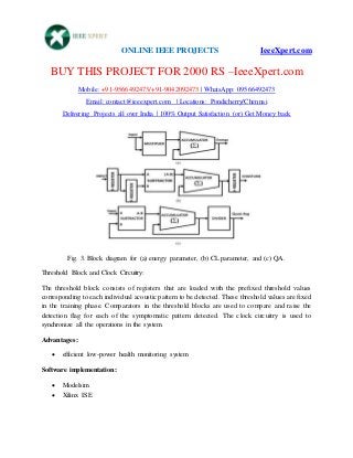 ONLINE IEEE PROJECTS IeeeXpert.com
BUY THIS PROJECT FOR 2000 RS –IeeeXpert.com
Mobile: +91-9566492473/+91-9042092473 | WhatsApp: 09566492473
Email: contact@ieeexpert.com | Locations: Pondicherry/Chennai
Delivering Projects all over India | 100% Output Satisfaction (or) Get Money back
Fig. 3. Block diagram for (a) energy parameter, (b) CL parameter, and (c) QA.
Threshold Block and Clock Circuitry:
The threshold block consists of registers that are loaded with the prefixed threshold values
corresponding to each individual acoustic pattern to be detected. These threshold values are fixed
in the training phase. Comparators in the threshold blocks are used to compare and raise the
detection flag for each of the symptomatic pattern detected. The clock circuitry is used to
synchronize all the operations in the system.
Advantages:
 efficient low-power health monitoring system
Software implementation:
 Modelsim
 Xilinx ISE
 