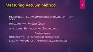 Measuring Vacuum Method
MEASUREMENT BELOW ATMOSPHERIC PRESSURE 10−3- 10−9
TORR.
MECHANICAL TYPE – MCLEOD GAUGE.
THERMAL TYPE – PIRANI GAUGE AND THERMOCOUPLE.
Knudsen Gauge
IONIZATION TYPE – HOT CATHODE AND COLD CATHODE
RADIATION VACUUM GAUGE – ALPHATRON , QUARTZ REFERENCE
3
 