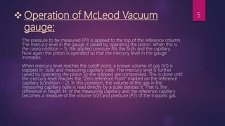  Operation of McLeod Vacuum
gauge:
The pressure to be measured (P1) is applied to the top of the reference column.
The mercury level in the gauge is raised by operating the piston. When this is
the case(condition – 1), the applied pressure fills the bulb and the capillary.
Now again the piston is operated so that the mercury level in the gauge
increases.
When mercury level reaches the cutoff point, a known volume of gas (V1) is
trapped in bulb and measuring capillary tube. The mercury level is further
raised by operating the piston so the trapped are compressed. This is done until
the mercury level reaches the “Zero reference Point” marked on the reference
capillary (condition – 2). In this condition, the volume of the gas in the
measuring capillary tube is read directly by a scale besides it. That is, the
difference in height ‘H’ of the measuring capillary and the reference capillary
becomes a measure of the volume (V2) and pressure (P2) of the trapped gas
5
 
