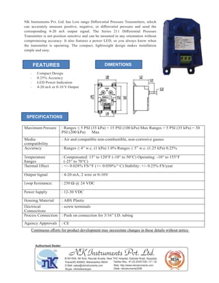 NK Instruments Pvt. Ltd. has Low range Diﬀerential Pressure Transmitters, which
can accurately measure positive, negative, or diﬀerential pressure and send the
corresponding 4-20 mA output signal. The Series 211 Diﬀerential Pressure
Transmitter is not position sensitive and can be mounted in any orientation without
compromising accuracy. It also features a power LED, so you always know when
the transmitter is operating. The compact, lightweight design makes installation
simple and easy.
· Compact Design
· 0.25% Accuracy
· LED Power Indication
· 4-20 mA or 0-10 V Output
Maximum Pressure : Ranges ≤ 5 PSI (35 kPa) = 15 PSI (100 kPa) Max Ranges > 5 PSI (35 kPa) = 30
PSI (200 kPa) Max
Media
compatibility
: Air and compatible non-combustible, non-corrosive gasses
Accuracy : Ranges ≤ 4” w.c. (1 kPa) 1.0% Ranges ≥ 5” w.c. (1.25 kPa) 0.25%
Temperature
Ranges
: Compensated: 15° to 120°F (-10° to 50°C) Operating: -10° to 155°F
(-25° to 70°C)
Thermal Effect : +/- 0.028% FS/°F (+/- 0.050%/° C) Stability: +/- 0.25% FS/year
Output Signal : 4-20 mA, 2 wire or 0-10V
Loop Resistance: : 250 Ω @ 24 VDC
Power Supply : 12-30 VDC
Housing Material : ABS Plastic
Electrical
Connections
: screw terminals
Process Connection : Push on connection for 3/16” I.D. tubing
Agency Approvals : CE
Continuous eﬀorts for product development may necessitate changes in these details without notice
FEATURES DIMENTIONS
SPECIFICATIONS
NK Instruments Pvt. Ltd.B-501/504, 5th ﬂoor, Raunak Arcade, Near THC Hospital, Gokhale Road, Naupada,
Thane(W) 400602. Maharashtra INDIA Telefax Nos.: 91-22-25301330 / 31 / 32
E-Mail: sales@nkinstruments.com Web: http://www.nkinstruments.com
Skype: nitinkelkarskype Gtalk: nkinstruments2006
Authorised Dealer
 