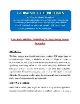 GLOBALSOFT TECHNOLOGIES 
IEEE PROJECTS & SOFTWARE DEVELOPMENTS 
IEEE FINAL YEAR PROJECTS|IEEE ENGINEERING PROJECTS|IEEE STUDENTS PROJECTS|IEEE 
BULK PROJECTS|BE/BTECH/ME/MTECH/MS/MCA PROJECTS|CSE/IT/ECE/EEE PROJECTS 
CELL: +91 98495 39085, +91 99662 35788, +91 98495 57908, +91 97014 40401 
Visit: www.finalyearprojects.org Mail to:ieeefinalsemprojects@gmail.com 
Low-Rank Neighbor Embedding for Single Image Super- 
Resolution 
ABSTRACT: 
This letter proposes a novel single image super-resolution (SR) method based on 
the low-rank matrix recovery (LRMR) and neighbor embedding (NE). LRMR is 
used to explore the underlying structures of subspaces spanned by similar patches. 
Specifically, the training patches are first divided into groups. Then the LRMR 
technique is utilized to learn the latent structure of each group. The NE algorithm 
is performed on the learnt low-rank components of HR and LR patches to produce 
SR results. Experimental results suggest that our approach can reconstruct high 
quality images both quantitatively and perceptually. 
EXISTING SYSTEM: 
HIGH-RESOLUTION (HR) images are needed in many practical applications. 
Super-resolution (SR) image reconstruction is a software technique to generate a 
 