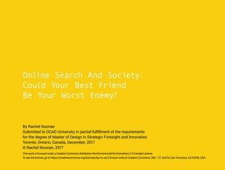 Online Search And Society:
Could Your Best Friend
Be Your Worst Enemy?
By Rachel Noonan
Submitted to OCAD University in partial fulfillment of the requirements
for the degree of Master of Design in Strategic Foresight and Innovation
Toronto, Ontario, Canada, December, 2017
© Rachel Noonan, 2017
This work is licensed under a Creative Commons Attribution-NonCommercial-No Derivatives 2.5 Canada License.
To see the license, go to https://creativecommons.org/licenses/by-nc-sa/2.5/ca/or write to Creative Commons, 300 - 171 2nd St, San Francisco, CA 94105, USA
 