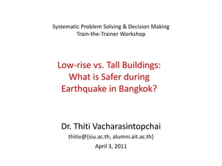 Systematic Problem Solving & Decision Making
         Train-the-Trainer Workshop




 Low-rise vs. Tall Buildings:
    What is Safer during
  Earthquake in Bangkok?


   Dr. Thiti Vacharasintopchai
     thitiv@{siu.ac.th, alumni.ait.ac.th}
                April 3, 2011
 