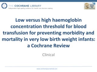 Low versus high haemoglobin
   concentration threshold for blood
transfusion for preventing morbidity and
mortality in very low birth weight infants:
            a Cochrane Review
                       Clinical


                www.cochranejournalclub.com
 