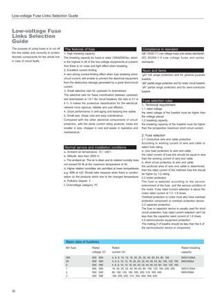 30
Low-voltage Fuse Links Selection Guide
The purpose of using fuses is to cut off
the line safely and correctly to protect
discrete components for the whole line
in case of circuit faults.
Compliance to standard
GB 13539.1~7 Low voltage fuses and series standards.
IEC 60269-1~4 Low voltage fuses and series
standards.
The features of fuse
1. High breaking capacity
The breaking capacity for fuses is rated 120kA/500Vac, which
is the highest in all of the low-voltage equipments at present.
And there is no noise and light effect when breaking.
2. Excellent current limiting
A very strong current-limiting effect when fuse breaking short-
circuit current, will enable to prevent the electrical equipment
from the destructive damage generated by a great short-circuit
current.
3. Small selective ratio for upstream to downstream
The selective ratio for fuses coordination between upstream
and downstream is 1.6:1 (for circuit breakers, the ratio is 3:1 or
4:1).It makes the protective classification for the electrical
network more rigorous, reliable and cost efficient.
4. Good performance in anti-aging and keeping line stable.
5. Small size, cheap cost and easy maintenance
Compared with the other electrical components of circuit
protection, with the same current rating products, fuses are
smaller in size, cheaper in cost and easier in operation and
maintenance.
Normal service and installation conditions
a. Ambient air temperature: -5℃~+60℃.
b. Altitude: less than 2000 m.
c. The ambient air: The air is clean and its relative humidity does
not exceed 50 % at the maximum temperature of 40.
d. Higher relative humidities are permitted at lower temperatures,
e.g. 90% at +20. Should take measure when there is conden-
sation on the products which due to the changed temperature.
e. Pollution degree: 3
f. Overvoltage category: fff
Noun and items
“gG” full range protection and for general purpose
fuselink;
“aM” partial range protection and for motor circuit fuselink;
“aR” partial range protection and for semi-conductor
fuselink.
Fuse selection rules
1. Technical requirement
1.1 rated voltage
the rated voltage of the fuselink must be higher than
the voltage placed
1.2 breaking capacity
the breaking capacity of the fuselink must be higher
than the prospective maximum short circuit current.
2. Fuse selection
2.1 conductive wire and cable protection
According to working current of wire and cable to
select fuse rating.
a. over load protection to wire and cable
the rated current of fuse link should be equal or less
than the working current of wire and cable
b. short circuit protection to wire and cable
the sectional area of wire and cable is determined,
then the rated current of the matched fuse link should
be higher by 1~2 rating.
2.2 motor protection
The fuse is selected according to the service
entironment of the fuse and the service condition of
the motor. Fuse rated current selection is about the
motor rated current of 1.3 ~1.6 times.
Overload protection to motor must also have overload
protection component or overload protection device.
2.3 capacitor protection
The fuse in capacitor device is usually used for short
circuit protection, fuse rated current selection can’t be
less than the capacitor rated current of 1.6 times.
2.4 semiconductor equipment protection
The melting It of fuselink should be less than the It of
the semiconductor device or component.
NH fuse
000
00
0
1
2
3
Rated
voltage (V)
500 690
500 690
500 690
500 690
500 690
500 690
Rated
current (A)
4, 6, 8, 10, 12, 16, 20, 25, 32, 40, 50, 63, 80, 100
4, 6, 8, 10, 12, 16, 20, 25, 32, 40, 50, 63, 80, 100, 125, 160
4, 6, 8, 10, 12, 16, 20, 25, 32, 40, 50, 63, 80, 100, 125, 160
16, 20, 25, 32, 40, 50, 63, 80, 100, 125, 160, 200, 250
80, 100, 125, 160, 200, 250, 315, 355, 400
160, 200, 250, 315, 355, 400, 500, 630
Rated breaking
capacity
500V/120kA
690V/50kA
500V/120kA
690V/50kA
Basic data of fuselinks
Low-voltage Fuse
Links Selection
Guide
 