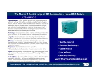 The Thorne & Derrick range of IBC Accessories – Heated IBC Jackets
ULTRA RANGE
• Quality Assured
• Patented Technology
• Cost Effective
• Low Voltage
• Next Day Delivery
Heated Jackets - Our heated jackets run at low voltage for
ultimate safety. Using the most advanced of technologies
we are able to deliver better heat transfer with our jackets at
less then half the power of our nearest competitor. Using
our patented carbon polymer material we produce high
thermal transfer and uniform heating characteristics that
mean we deliver unrivalled performance.
Technology - Unique patented carbon polymer technology. Unlike other
forms of heating the surface area is larger and there are no hot spots.
Longevity - Constructed using extra thick, high thermally efficient
materials. Lasting twice and three times as long as rival manufacturers.
Efficiency - Insulated lids as standard eliminating heat loss and
maintaining high efficiency. Heating Elements offer 70% more surface
area coverage. Our lower Watt version is equal in power to higher rated
competitor versions.
Temperature - Controllable Temperature up to 90°c.
PID Variable Controller Displayed on Transformer, ambient to 100°c.
Design - Encapsulated in industrial grade high tenacity polyester cover
with reinforced chemical and water resistant PVC coating. IP55 rated
controller.
Health & Safety - Operating at 48V complying with the 17th edition SELV
regulations, providing a far superior safety advantage then a high
voltage or mains fed equivalent. Factory fitted isolator, jacket will
isolate when removed from IBC or before being installed.
www.thorneandderrick.co.uk
Thorne & Derrick – Tel: 0191 490 1547 Fax: 0191 477 5371 Email: northernsales@thorneandderrick.co.uk
Tel: +44 (0)191 490 1547
Fax: +44 (0)191 477 5371
Email: northernsales@thorneandderrick.co.uk
Website: www.heattracing.co.uk
www.thorneanderrick.co.uk
 