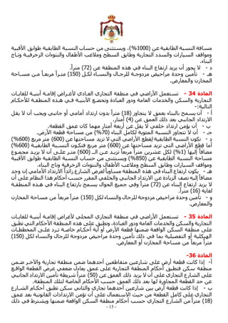 - 13 -
( ‫عن‬ ‫الطابقية‬ ‫النسبة‬ ‫مسافة‬
1000
%
‫األقبية‬ ‫طوابق‬ ‫الطابقية‬ ‫النسبة‬ ‫حساب‬ ‫من‬ ‫ويستثنى‬ ،)
‫وتماج‬ ‫الزخرفيمة‬ ‫والنتوءات‬ ‫األطفال‬ ‫ومالعب‬ ‫السطح‬ ‫وطابق‬ ‫التجارية‬ ‫والسدد‬ ‫السيارات‬ ‫ومواقف‬
.‫البناء‬
‫د‬
-
( ‫عن‬ ‫المنطقة‬ ‫هذه‬ ‫في‬ ‫البناء‬ ‫ارتفاع‬ ‫يزيد‬ ‫أن‬ ‫يجوز‬ ‫ال‬
72
‫متر‬ )
.ً‫ا‬
‫هم‬
-
( ‫لكمل‬ ‫والنسماء‬ ‫للرجمال‬ ‫مزدوجمة‬ ‫مراحيض‬ ‫وحدة‬ ‫تأمين‬
150
‫مسماحة‬ ‫ممن‬ ً‫مربعما‬ ً‫متمرا‬ )
.‫والمعارض‬ ‫المخازن‬
‫المادة‬
34
-
‫للغايمات‬ ‫أبنيمة‬ ‫إقاممة‬ ‫ألغمراض‬ ‫العمادي‬ ‫التجاري‬ ‫منطقة‬ ‫في‬ ‫األراضي‬ ‫تستعمل‬
‫المنطقمة‬ ‫همذه‬ ‫فمي‬ ‫األبنيمة‬ ‫وتخضمع‬ ‫العبادة‬ ‫ودور‬ ‫العامة‬ ‫والخدمات‬ ‫والسكن‬ ‫التجارية‬
‫لألحكمام‬
:‫التالية‬
-
‫أ‬
-
( ‫يتجاوز‬ ‫ال‬ ‫بعمق‬ ‫بالبناء‬ ‫يسمح‬ ‫أن‬
18
‫يقل‬ ‫ال‬ ‫أن‬ ‫ويجب‬ ‫جانبي‬ ‫أو‬ ‫أمامي‬ ‫ارتداد‬ ‫بدون‬ ً‫مترا‬ )
( ‫عن‬ ‫العمق‬ ‫ذلك‬ ‫بعد‬ ‫الجانبي‬ ‫االرتداد‬
4
.‫أمتار‬ )
‫ب‬
-
.‫القطعة‬ ‫عمق‬ ‫كان‬ ‫مهما‬ ‫أمتار‬ ‫أربعة‬ ‫عن‬ ‫يقل‬ ‫ال‬ ‫خلفي‬ ‫ارتداد‬ ‫يؤمن‬ ‫أن‬
‫جم‬
-
‫المئو‬ ‫النسبة‬ ‫تتجاوز‬ ‫ال‬ ‫أن‬
( ‫البناء‬ ‫لكامل‬ ‫ية‬
70
%
.‫األرض‬ ‫قطعة‬ ‫مساحة‬ ‫من‬ )
‫د‬
-
( ‫عن‬ ‫مساحتها‬ ‫تزيد‬ ‫ال‬ ‫التي‬ ‫األراضي‬ ‫قطع‬ِ‫ل‬ ‫الطابقية‬ ‫النسبة‬ ‫تكون‬
600
( ‫مربع‬ ‫متر‬ )
600
%
)
( ‫عن‬ ‫مساحتها‬ ‫تزيد‬ ‫التي‬ ‫األراضي‬ ‫طع‬ِ‫ق‬ ‫أما‬
600
( ‫الطابقيمة‬ ‫النسمبة‬ ‫فتكمون‬ ‫مربع‬ ‫متر‬ )
600
%
)
( ‫إليها‬ ً‫مضافا‬
1
%
‫تزيم‬ ً‫مربعا‬ ً‫مترا‬ ‫عشرين‬ ‫لكل‬ )
( ‫المم‬ ‫عمن‬ ‫د‬
600
‫مجمموع‬ ‫يزيمد‬ ‫ال‬ ‫أن‬ ‫علمى‬ ‫متمر‬ )
( ‫عن‬ ‫الطابقية‬ ‫النسبة‬ ‫مساحة‬
850
%
‫األقبية‬ ‫طوابق‬ ‫الطابقية‬ ‫النسبة‬ ‫حساب‬ ‫من‬ ‫ويستثنى‬ )
.‫البناء‬ ‫وتاج‬ ‫الزخرفية‬ ‫والنتوءات‬ ‫األطفال‬ ‫ومالعب‬ ‫السطح‬ ‫وطابق‬ ‫السيارات‬ ‫ومواقف‬
‫هم‬
-
‫زا‬ ‫الشارع‬ ‫لعرض‬ً‫مساويا‬ ‫المنطقة‬ ‫هذه‬ ‫في‬ ‫البناء‬ ‫ارتفاع‬ ‫يكون‬
‫وجد‬ ‫إن‬ ‫األمامي‬ ‫االرتداد‬ ً‫ئدا‬
‫أن‬ ‫على‬ ‫النظام‬ ‫هذا‬ ‫أحكام‬ ‫حسب‬ ‫المقرر‬ ‫والخلفي‬ ‫الجانبي‬ ‫االرتداد‬ ‫عن‬ ‫الزيادة‬ ‫نصف‬ ‫إليه‬ ً‫مضافا‬
( ‫عن‬ ‫البناء‬ ‫ارتفاع‬ ‫يزيد‬ ‫ال‬
72
‫المنطقمة‬ ‫همذه‬ ‫في‬ ‫البناء‬ ‫بارتفاع‬ ‫يسمح‬ ‫الحوال‬ ‫جميع‬ ‫وفي‬ ً‫مترا‬ )
( ‫لغاية‬
16
.ً‫مترا‬ )
‫و‬
-
‫للرج‬ ‫مزدوجة‬ ‫مراحيض‬ ‫وحدة‬ ‫تأمين‬
( ‫لكل‬ ‫والنساء‬ ‫ال‬
150
‫المخازن‬ ‫مساحة‬ ‫من‬ ً‫مربعا‬ ً‫مترا‬ )
.‫والمعارض‬
‫المادة‬
35
-
‫للغايمات‬ ‫أبنيمة‬ ‫إقاممة‬ ‫ألغراض‬ ‫المحلي‬ ‫التجاري‬ ‫منطقة‬ ‫في‬ ‫األراضي‬ ‫تستعمل‬
‫تطبق‬ ‫التي‬ ‫األحكام‬ ‫المنطقة‬ ‫هذه‬ ‫على‬ ‫وتطبق‬ ،‫العبادة‬ ‫ودور‬ ‫العامة‬ ‫والخدمات‬ ‫والسكن‬ ‫التجارية‬
‫الواقع‬ ‫السكن‬ ‫منطقة‬ ‫على‬
‫المخططمات‬ ‫علمى‬ ‫تمرد‬ ‫خاصمة‬ ‫أحكمام‬ ‫أية‬ ‫أو‬ ‫األرض‬ ‫قطعة‬ ‫ضمنها‬ ‫ة‬
( ‫لكل‬ ‫والنساء‬ ‫للرجال‬ ‫مزدوجة‬ ‫مراحيض‬ ‫وحدة‬ ‫تأمين‬ ‫ذلك‬ ‫في‬ ‫بما‬ ‫التفصيلية‬ ‫أو‬ ‫الهيكلية‬
150
)
.‫المعارض‬ ‫أو‬ ‫المخازن‬ ‫مساحة‬ ‫من‬ ً‫مربعا‬ ً‫مترا‬
‫المادة‬
36
-
‫أ‬
-
‫تجار‬ ‫منطقة‬ ‫ضمن‬ ‫أحدهما‬ ‫متقاطعين‬ ‫شارعين‬ ‫على‬ ‫أرض‬ ‫قطعة‬ ‫كانت‬ ‫إذا‬
‫ضممن‬ ‫واآلخمر‬ ‫ية‬
‫الواقمع‬ ‫القطعة‬ ‫عرض‬ ‫ضعفي‬ ‫يعادل‬ ‫عمق‬ ‫على‬ ‫التجارية‬ ‫المنطقة‬ ‫أحكام‬ ‫فتطبق‬ ‫سكن‬ ‫منطقة‬
( ‫عن‬ ‫العمق‬ ‫ذلك‬ ‫يزيد‬ ‫ال‬ ‫أن‬ ‫على‬ ‫التجاري‬ ‫الشارع‬ ‫على‬
50
‫الجانبي‬ ‫االرتداد‬ ‫تأمين‬ ‫شريطة‬ ً‫مترا‬ )
.‫المنطقة‬ ‫لتلك‬ ‫الخاصة‬ ‫األحكام‬ ‫حسب‬ ‫العمق‬ ‫ذلك‬ ‫بعد‬ ‫لها‬ ‫المجاورة‬ ‫القطعة‬ ‫حد‬ ‫عن‬
‫ب‬
-
‫الشمارع‬ ‫أحكمام‬ ‫تطبق‬ ‫سكن‬ ‫والثاني‬ ‫تجاري‬ ‫أحدهما‬ ‫شارعين‬ ‫بين‬ ‫أرض‬ ‫قطعة‬ ‫كانت‬ ‫إذا‬
‫عمق‬ ‫بعد‬ ‫القانونية‬ ‫االرتدادات‬ ‫تؤمن‬ ‫أن‬ ‫على‬ ‫االستعمال‬ ‫حيث‬ ‫من‬ ‫القطعة‬ ‫كامل‬ ‫على‬ ‫التجاري‬
(
18
‫ذلك‬ ‫في‬ ‫ويشترط‬ ‫ضمنها‬ ‫الواقعة‬ ‫السكن‬ ‫منطقة‬ ‫أحكام‬ ‫حسب‬ ‫التجاري‬ ‫الشارع‬ ‫من‬ ً‫مترا‬ )
 