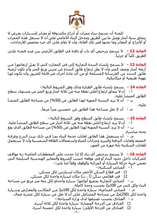 - 6 -
‫ال‬ ‫بعمرض‬ ‫للسميارات‬ ‫معمابر‬ ‫أو‬ ‫مكشموفة‬ ‫أدراج‬ ‫أو‬ ‫ممرات‬ ‫ببناء‬ ‫تسمح‬ ‫أن‬ ‫للجنة‬
‫الممرات‬ ‫هذه‬ ‫تستغل‬ ‫ال‬ ‫أن‬ ‫على‬ ‫األمامي‬ ‫البناء‬ ‫ومدخل‬ ‫الطريق‬ ‫بين‬ ‫ما‬ ‫توصل‬ ‫أمتار‬ ‫ستة‬ ‫يتجاوز‬
‫األدراج‬ ‫أو‬
.‫لالرتدادات‬ ‫مخصص‬ ‫جزء‬ ‫أي‬ ‫على‬ ‫تقام‬ ‫ال‬ ‫وأن‬ ،‫الغاية‬ ‫تلك‬ ‫لغير‬ ‫تحتها‬ ‫وما‬ ‫المعابر‬ ‫أو‬
‫المادة‬
12
-
‫علمى‬ ‫فتحمه‬ ‫عنمد‬ ‫يبرز‬ ‫األرضي‬ ‫الطابق‬ ‫في‬ ‫نافذة‬ ‫أو‬ ‫باب‬ ‫أي‬ ‫بترخيص‬ ‫يسمح‬ ‫ال‬
.ً‫جزئيا‬ ‫أو‬ ً‫كليا‬ ‫الطريق‬
‫المادة‬
13
-
‫يقم‬ ‫ال‬ ‫التي‬ ‫المخازن‬ ‫في‬ ‫إلى‬ ‫التجارية‬ ‫السدة‬ ‫بإنشاء‬ ‫يسمح‬ ‫ال‬
‫عمن‬ ‫ارتفاعهما‬ ‫ل‬
‫أرضية‬ ‫تكون‬ ‫وأن‬ ‫المتر‬ ‫وربع‬ ‫مترين‬ ‫عن‬ ‫السدة‬ ‫طابق‬ ‫ارتفاع‬ ‫يقل‬ ‫ال‬ ‫وأن‬ ‫المتر‬ ‫ونصف‬ ‫أمتار‬ ‫أربعة‬
‫لهما‬ ‫تكمون‬ ‫وأن‬ ‫للحريق‬ ‫قابلة‬ ‫غير‬ ‫أخرى‬ ‫مادة‬ ‫أي‬ ‫من‬ ‫أو‬ ‫المسلحة‬ ‫الخرسانة‬ ‫من‬ ‫السدد‬ ‫طابق‬
.‫ميكانيكية‬ ‫أو‬ ‫طبيعية‬ ‫تهوية‬
‫المادة‬
14
-
‫الط‬ ‫طابق‬ ‫بإنشاء‬ ‫يسمح‬
:‫التالية‬ ‫الشروط‬ ‫فق‬ِ‫و‬ ‫وذلك‬ ‫يارة‬
-
‫أ‬
-
‫سطح‬ ‫مستوى‬ ‫من‬ ‫المتر‬ ‫وربع‬ ‫أمتار‬ ‫ثالثة‬ ‫عن‬ ‫منه‬ ‫نقطة‬ ‫أعلى‬ ‫ارتفاع‬ ‫يتجاوز‬ ‫ال‬ ‫أن‬
.‫عليه‬ ‫المنشأ‬ ‫الطابق‬
‫ب‬
-
( ‫عن‬ ‫الطابق‬ ‫لهذا‬ ‫المئوية‬ ‫النسبة‬ ‫تزيد‬ ‫ال‬ ‫أن‬
50
%
‫المنشأ‬ ‫الطابق‬ ‫مساحة‬ ‫من‬ )
.‫عليه‬
‫جم‬
-
‫أن‬
.ً‫مربعا‬ ً‫مترا‬ ‫خمسين‬ ‫عن‬ ‫الطابق‬ ‫هذا‬ ‫مساحة‬ ‫تقل‬ ‫ال‬
‫المادة‬
15
-
:‫التالية‬ ‫الشروط‬ ‫فق‬ِ‫و‬ ‫السطح‬ ‫طابق‬ ‫بإنشاء‬ ‫يسمح‬
-
‫أ‬
-
.‫عليه‬ ‫المنشأ‬ ‫الطابق‬ ‫سطح‬ ‫عن‬ ‫أمتار‬ ‫ثالثة‬ ‫عن‬ ‫منه‬ ‫نقطة‬ ‫أعلى‬ ‫ارتفاع‬ ‫يزيد‬ ‫ال‬ ‫أن‬
‫ب‬
-
‫الطابق‬ ‫لهذا‬ ‫المئوية‬ ‫النسبة‬ ‫تزيد‬ ‫ال‬ ‫أن‬
( ‫عن‬
50
%
‫يقع‬ ‫الذي‬ ‫الطابق‬ ‫مساحة‬ ‫من‬ )
.‫مباشرة‬ ‫تحته‬
‫جم‬
-
‫وغرفمة‬ ‫المدرج‬ ‫بيمت‬ ‫ذلمك‬ ‫فمي‬ ‫بمما‬ ‫البناء‬ ‫خدمة‬ ‫لغايات‬ ‫الطابق‬ ‫هذا‬ ‫يستعمل‬ ‫أن‬
‫يستعمل‬ ‫ال‬ ‫وأن‬ ‫الشمسية‬ ‫الطاقة‬ ‫واستعماالت‬ ‫المياه‬ ‫وخزانات‬ ‫والتبريد‬ ‫التدفئة‬ ‫ولغايات‬ ‫المصعد‬
.‫الصور‬ ‫من‬ ‫صورة‬ ‫بأية‬ ‫السكنية‬ ‫للغايات‬
‫المادة‬
16
-
‫مواقمف‬ ‫بمه‬ ‫الخاصمة‬ ‫المخططمات‬ ‫على‬ ‫حددت‬ ‫إذا‬ ‫إال‬ ‫بناء‬ ‫أي‬ ‫بترخيص‬ ‫يسمح‬ ‫ال‬
‫التي‬ ‫السليمة‬ ‫الهندسية‬ ‫والمعايير‬ ‫الشروط‬ ‫حسب‬ ‫موقعه‬ ‫في‬ ‫أو‬ ‫البناء‬ ‫حدود‬ ‫داخل‬ ‫للمركبات‬
:‫يلي‬ ‫لما‬ ً‫فقا‬ِ‫و‬ ‫والوقوف‬ ‫المركبة‬ ‫أو‬ ‫السيارة‬ ‫حركة‬ ‫حرية‬ ‫تضمن‬
-
‫أ‬
-
:‫السكنية‬ ‫المباني‬
-
1
)
.‫مسكن‬ ‫لكل‬ ‫لسيارتين‬ ‫مكان‬ ‫األخضر‬ ‫السكن‬ ‫قطاع‬ ‫في‬
2
)
.‫مسكن‬ ‫لكل‬ ‫واحدة‬ ‫لسيارة‬ ‫مكان‬ )‫ب‬ ، ‫(أ‬ ‫سكن‬ ‫قطاعي‬ ‫في‬
‫ب‬
-
‫مساحة‬ ‫من‬ ‫مربع‬ ‫متر‬ ‫مئة‬ ‫لكل‬ ‫واحدةو‬ ‫سيارة‬ :‫أنواعها‬ ‫بجميع‬ ‫التجارية‬ ‫المباني‬
‫من‬ ‫كسر‬ ‫وكل‬ ‫البناء‬
100
‫م‬
2
‫وحدة‬ ‫يحسب‬
.‫كاملة‬
‫جم‬
-
‫لكل‬ ‫واحدة‬ ‫سيارة‬ :‫الصناعية‬ ‫المباني‬
100
‫م‬
2
‫وسميارة‬ ‫والمعمارض‬ ‫المكاتمب‬ ‫ممن‬
( ‫لكل‬ ‫واحدة‬
250
‫)م‬
2
.‫عمال‬ ‫عشرة‬ ‫لكل‬ ‫سيارة‬ ‫عن‬ ‫تقل‬ ‫ال‬ ‫أن‬ ‫على‬ ‫المشاغل‬ ‫مساحة‬ ‫من‬
‫د‬
-
:‫السياحة‬ ‫وزارة‬ ‫لدى‬ ‫تصنيفها‬ ‫بحسب‬ ‫الفنادق‬
-
1
)
‫الدرج‬ ‫من‬ ‫الفنادق‬
.‫أسرة‬ ‫ثالثة‬ ‫لكل‬ ‫واحدة‬ ‫سيارة‬ :‫الممتازة‬ ‫ة‬
2
)
.‫أسرة‬ ‫خمسة‬ ‫لكل‬ ‫واحدة‬ ‫سيارة‬ :‫األولى‬ ‫الدرجة‬ ‫من‬ ‫الفنادق‬
 