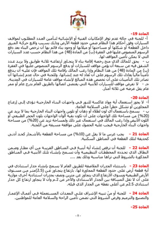 - 8 -
‫المادة‬
19
-
‫أ‬
-
‫لمواقمف‬ ‫المطلموب‬ ‫العمدد‬ ‫لتمأمين‬ ‫ابنشائية‬ ‫أو‬ ‫الفنية‬ ‫ابمكانيات‬ ‫توفر‬ ‫عدم‬ ‫حالة‬ ‫في‬ ‫للجنة‬
‫الممرور‬ ‫حركمة‬ ‫واقمع‬ ‫بسمبب‬ ‫وذلمك‬ ‫األرض‬ ‫قطعة‬ ‫حدود‬ ‫ضمن‬ ‫النظام‬ ‫هذا‬ ‫أحكام‬ ‫فق‬ِ‫و‬ ‫السيارات‬
‫القطع‬ ‫داخل‬
‫دفع‬ ‫بعد‬ ‫البناء‬ ‫ترخص‬ ‫أن‬ ‫بها‬ ‫قائم‬ ‫بناء‬ ‫وجود‬ ‫أو‬ ‫ميالنها‬ ‫أو‬ ‫مساحتها‬ ‫أو‬ ‫شكلها‬ ‫أو‬ ‫ة‬
( ‫المادة‬ ‫من‬ )‫(ب‬ ‫الفقرة‬ ‫في‬ ‫عليها‬ ‫المنصوص‬ ‫الرسوم‬
48
‫السيارات‬ ‫عدد‬ ‫حسب‬ ‫النظام‬ ‫هذا‬ ‫من‬ )
.‫لها‬ ‫المواقف‬ ‫تأمين‬ ‫يمكن‬ ‫ال‬ ‫التي‬
‫ب‬
-
‫ثالثمة‬ ‫ارتفاعمه‬ ‫يتجماوز‬ ‫ال‬ ‫بناء‬ ‫إقامة‬ ‫رخصة‬ ‫منح‬ ‫الذي‬ ‫للمالك‬ ‫يحق‬
‫عمدد‬ ‫يزيمد‬ ‫وال‬ ‫طوابمق‬
‫الفقرة‬ ‫في‬ ‫عليها‬ ‫المنصوص‬ ‫الرسوم‬ ‫يدفع‬ ‫أو‬ ‫للسيارات‬ ‫مواقف‬ ‫يؤمن‬ ‫أن‬ ‫سبعة‬ ‫عن‬ ‫فيه‬ ‫الشقق‬
( ‫المادة‬ ‫من‬ )‫(ب‬
48
‫يمدفع‬ ‫أن‬ ‫عليمه‬ ‫فإن‬ ‫المواقف‬ ‫تلك‬ ‫بإقامة‬ ‫المالك‬ ‫رغب‬ ‫وإذا‬ ‫النظام‬ ‫هذا‬ ‫من‬ )
‫في‬ ‫وللجنة‬ ،‫إنشائها‬ ‫عند‬ ‫له‬ ‫عاد‬ُ‫ت‬ ‫أن‬ ‫على‬ ‫الرسوم‬ ‫تلك‬ ‫يعادل‬ً‫ماليا‬ ً‫تأمينا‬
‫أن‬ ‫إنشائها‬ ‫عدم‬ ‫حال‬
.‫المدينة‬ ‫في‬ ‫للسيارات‬ ‫عامة‬ ‫مواقف‬ ‫بنشاء‬ ‫المبالل‬ ‫هذه‬ ‫تخصص‬ ‫أن‬ ‫على‬ ‫التأمينات‬ ‫تلك‬ ‫تصادر‬
‫جم‬
-
‫ممر‬ ‫أو‬ ‫عام‬ ‫بدرج‬ ‫العام‬ ‫بالطريق‬ ‫اتصالها‬ ‫يقتضى‬ ‫التي‬ ‫لألبنية‬ ‫للسيارات‬ ‫مواقف‬ ‫تفرض‬ ‫ال‬
.‫أمتار‬ ‫ثالثة‬ ‫عن‬ ‫عرضه‬ ‫يقل‬ ‫عام‬
‫المادة‬
20
-
‫أ‬
-
‫أية‬ ‫استعمال‬ ‫يجوز‬ ‫ال‬
‫إزعماج‬ ‫إلمى‬ ‫تمؤدي‬ ‫الخارجيمة‬ ‫البنماء‬ ‫واجهمات‬ ‫فمي‬ ‫للنمور‬ ‫عاكسة‬ ‫مواد‬
.‫العامة‬ ‫السالمة‬ ‫على‬ ً‫خطرا‬ ‫تشكل‬ ‫أو‬ ‫المجاورين‬
‫ب‬
-
‫عن‬ ‫يزيد‬ ‫ال‬ ‫بما‬ ‫الخارجية‬ ‫البناء‬ ‫واجهات‬ ‫تلوين‬ ‫أو‬ ‫دهان‬ ‫أو‬ ‫لطالء‬ ‫لون‬ ‫أي‬ ‫باستعمال‬ ‫يسمح‬
(
20
%
‫ا‬ ‫بلون‬ ‫الواجهات‬ ‫ألوان‬ ‫بقية‬ ‫تكون‬ ‫أن‬ ‫على‬ ‫الواجهات‬ ‫تلك‬ ‫مساحة‬ ‫من‬ )
‫أو‬ ‫الطبيعي‬ ‫لحجر‬
( ‫عن‬ ‫تزيد‬ ‫ولمساحة‬ ‫ذلك‬ ‫غير‬ ‫استعمال‬ ‫في‬ ‫المالك‬ ‫رغب‬ ‫وإذا‬ ‫األبيض‬ ‫اللون‬
20
%
‫مساحة‬ ‫من‬ )
.‫اللجنة‬ ‫من‬ ‫مسبقة‬ ‫موافقة‬ ‫على‬ ‫الحصول‬ ‫عليه‬ ‫فيجب‬ ‫الخارجية‬ ‫البناء‬ ‫واجهات‬
‫المادة‬
21
-
( ‫عن‬ ‫يقل‬ ‫ال‬ ‫ما‬ ‫غرس‬ ‫يجب‬
10
%
‫أدنمى‬ ‫كحمد‬ ‫باألشمجار‬ ‫القطعة‬ ‫مساحة‬ ‫من‬ )
‫الق‬ ‫لتلك‬ ‫كحديقة‬
.‫السكنية‬ ‫المناطق‬ ‫في‬ ‫طعة‬
‫المادة‬
22
-
‫وضممن‬ ‫مطمار‬ ‫أي‬ ‫ممن‬ ‫القريبمة‬ ‫المنماطق‬ ‫فمي‬ ‫أبنيمة‬ ‫أية‬ ‫إنشاء‬ ‫ترفض‬ ‫أن‬ ‫للجنة‬
‫المنماطق‬ ‫فمي‬ ‫األبنيمة‬ ‫تلمك‬ ‫بإنشماء‬ ‫تسممح‬ ‫وأن‬ ‫التنظيميمة‬ ‫المخططمات‬ ‫تحمدده‬ ‫الذي‬ ‫النطاق‬
.... ‫بعد‬ ‫وذلك‬ ‫مناسبة‬ ‫تراها‬ ‫التي‬ ‫بالشروط‬ ‫المذكورة‬
‫المادة‬
23
-
‫ا‬ ‫باستثناء‬
‫في‬ ‫استنادي‬ ‫جدار‬ ‫بإنشاء‬ ‫يسمح‬ ‫ال‬ ‫العام‬ ‫للطريق‬ ‫المالصقة‬ ‫لجدران‬
( ‫عمن‬ ‫يتجماوز‬ ‫بارتفاع‬ ،‫لها‬ ‫المجاورة‬ ‫القطعة‬ ‫حدود‬ ‫على‬ ‫أرض‬ ‫قطعة‬ ‫أية‬
2.5
‫مسمتوى‬ ‫ممن‬ ‫)متمر‬
‫موازية‬ ‫أخرى‬ ‫استنادية‬ ‫بجدران‬ ‫ونصف‬ ‫مترين‬ ‫عن‬ ‫يتجاوز‬ ‫الذي‬ ‫االرتفاع‬ ‫ويسوى‬ ‫الطبيعية‬ ‫األرض‬
‫الجدار‬ ‫بين‬ ‫المسافة‬ ‫تقل‬ ‫ال‬ ‫أن‬ ‫على‬
‫عن‬ ‫واآلخر‬ ‫االستنادي‬
2
‫جدار‬ ‫كل‬ ‫ارتفاع‬ ‫يتجاوز‬ ‫ال‬ ‫وأن‬ ‫م‬.
‫استنادي‬
2.5
.‫قبله‬ ‫الذي‬ ‫الجدار‬ ‫من‬ ‫نقطة‬ ‫أعلى‬ ‫عن‬ ‫م‬
‫المادة‬
24
-
‫ابعممار‬ ‫أعممال‬ ‫فمي‬ ‫المسمتعملة‬ ‫المعمدات‬ ‫علمى‬ ‫ابشراف‬ ‫تنيبه‬ ْ‫من‬ ‫أو‬ ‫للجنة‬
‫للموا‬ ‫العامة‬ ‫والسالمة‬ ‫الراحة‬ ‫تأمين‬ ‫تضمن‬ ‫التي‬ ‫الشروط‬ ‫وفرض‬ ‫والترميم‬ ‫والتصنيع‬
.‫طنين‬
‫المادة‬
25
-
 