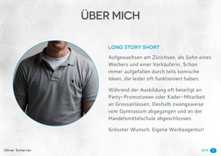 SeiteOliver Scherrer
Long Story Short
Aufgewachsen am Zürichsee, als Sohn eines
Werbers und einer Verkäuferin. Schon
immer aufgefallen durch teils komische
Ideen, die leider oft funktioniert haben.
Während der Ausbildung oft beteiligt an
Party-Promotionen oder Kader-Mitarbeit
an Grossanlässen. Deshalb zwangsweise
vom Gymnasium abgegangen und an der
Handelsmittelschule abgeschlossen.
Grösster Wunsch: Eigene Werbeagentur!
3
ÜBER Mich
 