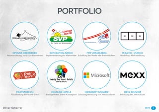 SeiteOliver Scherrer
SVP KANTON ZÜRICH
Implementierung der Markenidee
FPÖ VORARLBERG
Schaffung der Marke «die Freiheitlichen»
MI SA KO - ZÜRICH
Workshop: Markenbildung
OPENAIR OBERRIEDEN
Neuausrichtung; zurück zu Kernwerten
Fruitstore.ch
Ausarbeitung der Brand-DNA
25 hours hotels
Brandgerechte Event-Konzeption
Microsoft Schweiz
Schulung/Betreuung von Ambassadoren
Mexx Schweiz
Betreuung des Jahres Etats
6
Portfolio
 