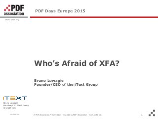 A PDF Association Presentation · © 2015 by PDF Association · www.pdfa.org
www.pdfa.org
2015-06-08
Bruno Lowagie,
Founder/CEO iText Group
itextpdf.com
1
PDF Days Europe 2015
Who’s Afraid of XFA?
Bruno Lowagie
Founder/CEO of the iText Group
1
 