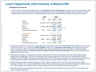 1. Lowe's inventory position at quarter-end is astounding given that they were hit by +42% sales growth in May, followed by +34% in June,
and ending at +28% in July. To keep the shelves stocked with this rate on consistently red-hot sales took herculean efforts and is
even more impressive given Lowe's newer management team, newer merchant teams, and an out-of-date (or recently upgraded)
business intelligence systems. If there was ever to be a quarter to test for executional miss-steps, Q2 was it; miss-steps were not
apparent from our point of view.
2. Adding to the accolades on management's execution, Lowe's ended with more inventory than Home Depot despite Depot's higher
starting level and larger sales. This in turn, should allow Lowe's to again outperform in FQ3; moreover, in-stocks and Pro job-lot-
quantities are a key strategy for attracting and retaining Pro customers. Which they did. During our visits to stores during the quarter, we
were shocked at the frequent out-of-stocks at Home Depot stores. In seasonal and lawn & garden, they were just sold through.
3. Logistics has been another competitive deficiency of Lowe's. Over the next 18 months, Lowe's is to open 50 cross-dock delivery
terminals, 7 bulk DCs, and 4 e-commerce fulfillment centers. These investments are going to allow for faster deliveries, higher inventory
turns, better in-stocks, more selection, higher customer satisfaction levels, more customer loyalty, and more sales.
4. CEO Ellison frequently discusses getting Lowe's back to "retail fundamentals." By nearly every metric and KPI, one can observe that
Lowe's is solidly on that track.
Allrightsreserved,InflectionCapitalManagement,LLC
Lowe's Opportunity with Inventory: A Massive Win
Management Comments:
 "In closing, I'd be remiss if I didn't again express our appreciation for our vendor partners, who again went above and beyond to help
keep our shelves stocked despite facing unprecedented demand and their own operational challenges related to COVID-19. Across
building products, home decor and our hard lines businesses, there were a number of standout performances again this quarter."
April July April July
Lowe's
Inventory $15,026 $13,730 $14,283 $13,831
YoY % Ch -4.9% 0.7%
Per Sq $71.96 $65.76 $68.73 $66.56
YoY % Ch -4.5% 1.2%
Inventory Turns(annualized) 3.5 X 4.0 X 3.8 X 5.1 X
Home Depot
Inventory $15,495 $14,741 $14,989 $13,498
YoY % Ch -3.3% -8.4%
Per Sq $65.11 $61.94 $62.98 $56.71
YoY % Ch -3.3% -8.4%
Inventory Turns(annualized) 4.7 X 5.4 X 5.1 X 7.1 X
20019 2020
4
 