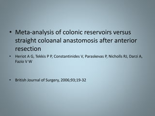 • Meta-analysis of colonic reservoirs versus
straight coloanal anastomosis after anterior
resection
• Heriot A G, Tekkis P P, Constantinides V, Paraskevas P, Nicholls RJ, Darzi A,
Fazio V W
• British Journal of Surgery, 2006;93;19-32
 
