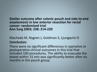 Similar outcome after colonic pouch and side-to-end
anastomosis in low anterior resection for rectal
cancer: randomized trial
Ann Surg 2003; 238: 214-220
Machado M, Nygren J, Goldman S, Ljungqvist O
Conclusion:
There were no significant differences in operative or
postoperative clinical outcomes in this trial that
included 100 procedures. The ability to evacuate the
bowel within 15 min was significantly better after six
months in the pouch group.
 