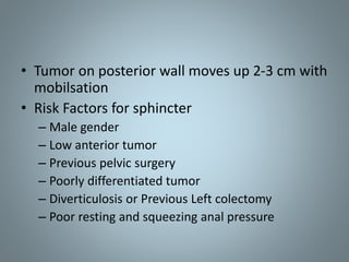 • Tumor on posterior wall moves up 2-3 cm with
mobilsation
• Risk Factors for sphincter
– Male gender
– Low anterior tumor
– Previous pelvic surgery
– Poorly differentiated tumor
– Diverticulosis or Previous Left colectomy
– Poor resting and squeezing anal pressure
 