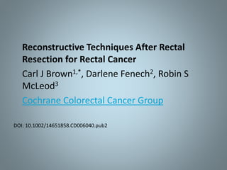 Reconstructive Techniques After Rectal
Resection for Rectal Cancer
Carl J Brown1,*, Darlene Fenech2, Robin S
McLeod3
Cochrane Colorectal Cancer Group
DOI: 10.1002/14651858.CD006040.pub2
 