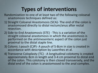 Types of interventions
Randomization to one of at least two of the following coloanal
anastomosis techniques defined as:
1) Straight Coloanal Anastomosis (SCA)- The end of the colon is
anastomosed directly to distal rectum/anus after rectal
resection.
2) Side-to-End Anastomosis (STE) - This is a variation of the
straight coloanal anastomosis in which the anastomosis is
performed on the antimesenteric aspect of the colon just
proximal to the distal staple line.
3) Colonic J pouch (CJP)- A pouch of 5-8cm in size is created in
accordance with description by Lazorthes et al.
4) Transverse Coloplasty (TC) - A longitudinal colotomy is created
approximately 8cm in length and 3-4 cm proximal to distal end
of the colon. This colotomy is then closed transversely, and the
distal end of the colon is anastomosed to the anal complex.
 