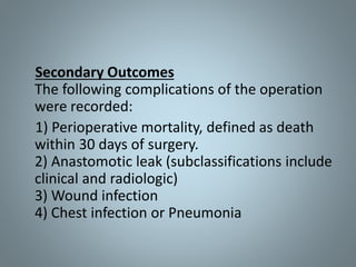Secondary Outcomes
The following complications of the operation
were recorded:
1) Perioperative mortality, defined as death
within 30 days of surgery.
2) Anastomotic leak (subclassifications include
clinical and radiologic)
3) Wound infection
4) Chest infection or Pneumonia
 