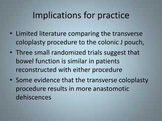 • Limited literature comparing the transverse
coloplasty procedure to the colonic J pouch,
• Three small randomized trials suggest that
bowel function is similar in patients
reconstructed with either procedure
• Some evidence that the transverse coloplasty
procedure results in more anastomotic
dehiscences
Implications for practice
 