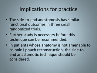 • The side-to-end anastomosis has similar
functional outcomes in three small
randomized trials.
• Further study is necessary before this
technique can be recommended.
• In patients whose anatomy is not amenable to
colonic J pouch reconstruction, the side-to-
end anastomotic technique should be
considered.
Implications for practice
 
