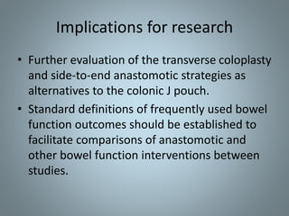 Implications for research
• Further evaluation of the transverse coloplasty
and side-to-end anastomotic strategies as
alternatives to the colonic J pouch.
• Standard definitions of frequently used bowel
function outcomes should be established to
facilitate comparisons of anastomotic and
other bowel function interventions between
studies.
 