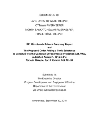 SUBMISSION OF
LAKE ONTARIO WATERKEEPER
OTTAWA RIVERKEEPER
NORTH SASKATCHEWAN RIVERKEEPER
FRASER RIVERKEEPER
RE: Microbeads Science Summary Report
and
The Proposed Order Adding a Toxic Substance
to Schedule 1 to the Canadian Environmental Protection Act, 1999,
published August 1, 2015 in the
Canada Gazette​, Part I, Volume 149, No. 31
Submitted to:
The Executive Director
Program Development and Engagement Division
Department of the Environment
Via Email: substances@ec.gc.ca
Wednesday, September 30, 2015
 