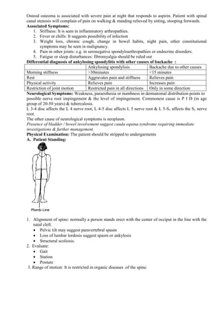 Osteod osteoma is associated with severe pain at night that responds to aspirin. Patient with spinal
canal stenosis will complain of pain on walking & standing relieved by sitting, stooping forwards.
Associated Symptoms:
    1. Stiffness: It is seen in inflammatory arthropathies.
    2. Fever or chills: It suggests possibility of infection
    3. Weight loss, chronic cough, change in bowel habits, night pain, other constitutional
        symptoms may be seen in malignancy.
    4. Pain in other joints: e.g. in seronegative spondyloarthropathies or endocrine disorders.
    5. Fatigue or sleep disturbances: fibromyalgia should be ruled out
Differential diagnosis of ankylosing spondylitis with other causes of backache :
                                     Ankylosing spondylisis            Backache due to other causes
Morning stiffness                    >30minutes                        <15 minutes
Rest                                 Aggravates pain and stiffness     Relieves pain
Physical activity                    Relieves pain                     Increases pain
Restriction of joint motion          Restricted pain in all directions Only in some direction
Neurological Symptoms: Weakness, paraesthesia or numbness in dermatomal distribution points to
possible nerve root impingement & the level of impingement. Commonest cause is P I D (in age
group of 20-50 years) & tuberculosis.
L 3-4 disc affects the L 4 nerve root, L 4-5 disc affects L 5 nerve root & L 5-S1 affects the S1 nerve
root.
The other cause of neurological symptoms is neoplasm.
Presence of bladder / bowel involvement suggest cauda equina syndrome requiring immediate
investigations & further management.
Physical Examination: The patient should be stripped to undergarments
A. Patient Standing:




1. Alignment of spine: normally a person stands erect with the center of occiput in the line with the
    natal cleft.
     Pelvic tilt may suggest paravertebral spasm
     Loss of lumbar lordosis suggest spasm or ankylosis
     Structural scoliosis.
2. Evaluate:
     Gait
     Station
     Posture
 3. Range of motion: It is restricted in organic diseases .of the spine.
 