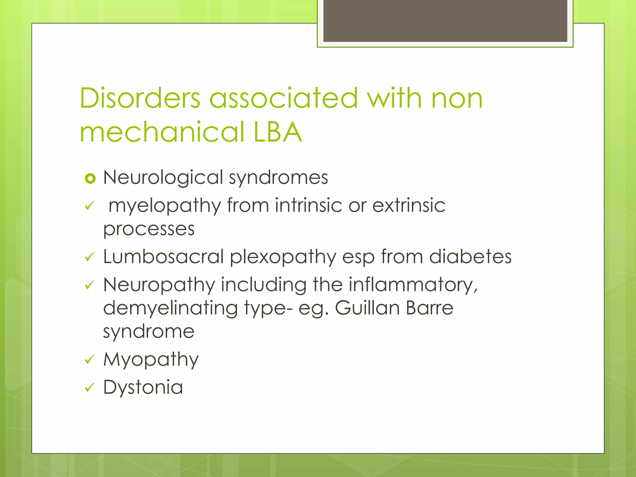 Disorders associated with non
mechanical LBA
 Neurological syndromes
 myelopathy from intrinsic or extrinsic
processes
 Lumbosacral plexopathy esp from diabetes
 Neuropathy including the inflammatory,
demyelinating type- eg. Guillan Barre
syndrome
 Myopathy
 Dystonia
 